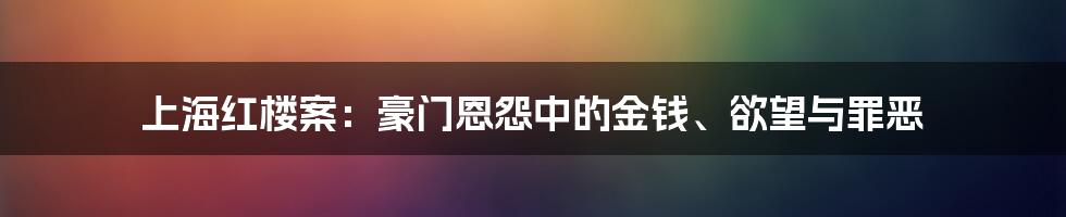 上海红楼案：豪门恩怨中的金钱、欲望与罪恶