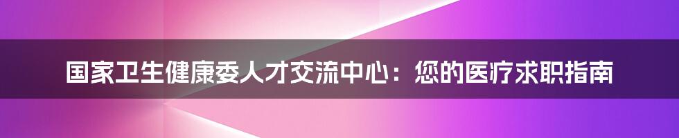 国家卫生健康委人才交流中心:您的医疗求职指南