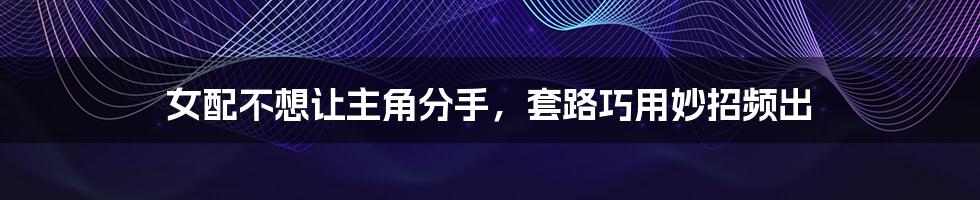 女配不想让主角分手,套路巧用妙招频出