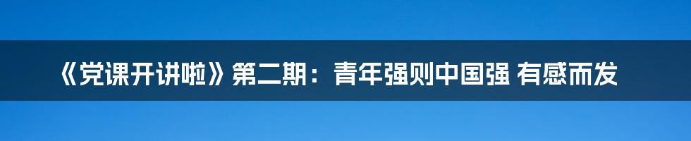 《党课开讲啦》第二期:青年强则中国强 有感而发