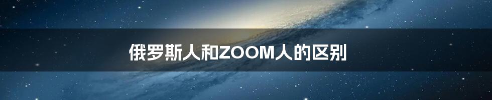 俄罗斯人和ZOOM人的区别