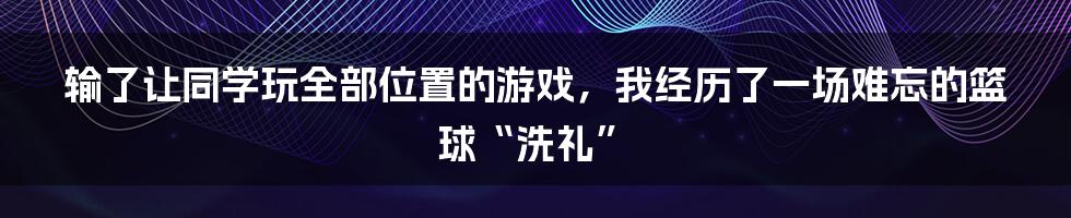 输了让同学玩全部位置的游戏,我经历了一场难忘的篮球“洗礼”