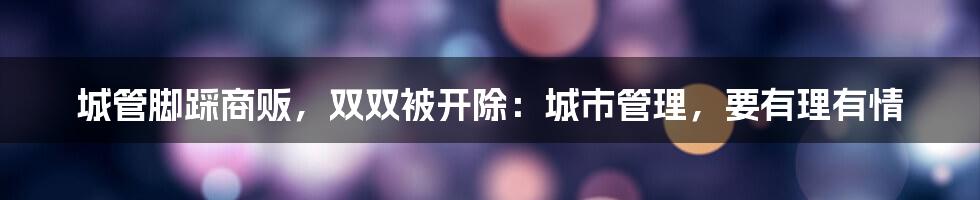城管脚踩商贩，双双被开除：城市管理，要有理有情