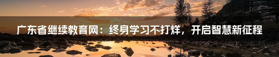 广东省继续教育网:终身学习不打烊,开启智慧新征程