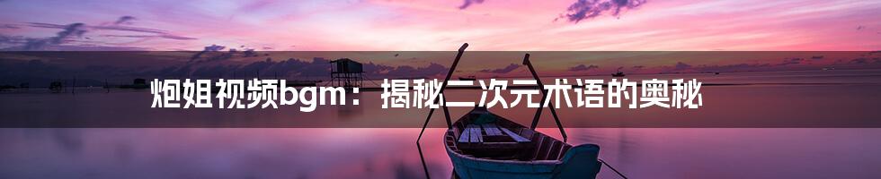 炮姐视频bgm:揭秘二次元术语的奥秘