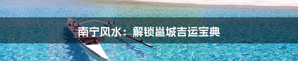 南宁风水:解锁邕城吉运宝典