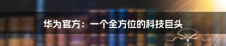 华为官方:一个全方位的科技巨头