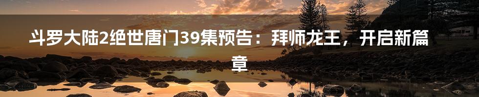 斗罗大陆2绝世唐门39集预告：拜师龙王，开启新篇章