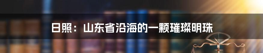 日照:山东省沿海的一颗璀璨明珠