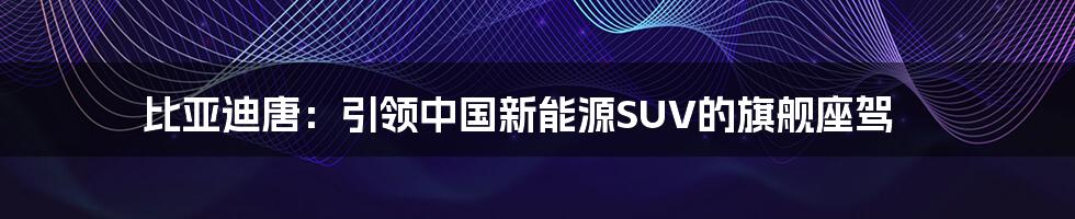 比亚迪唐:引领中国新能源SUV的旗舰座驾