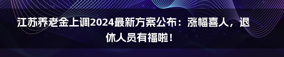 江苏养老金上调2024最新方案公布：涨幅喜人，退休人员有福啦！