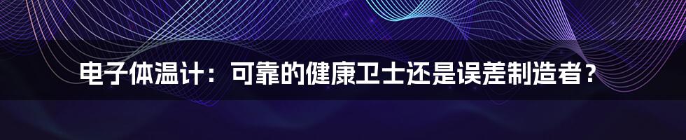 电子体温计：可靠的健康卫士还是误差制造者？