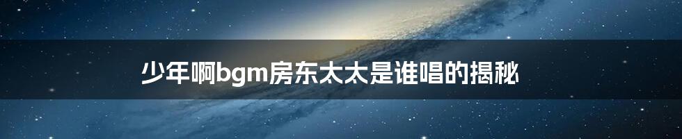 少年啊bgm房东太太是谁唱的揭秘