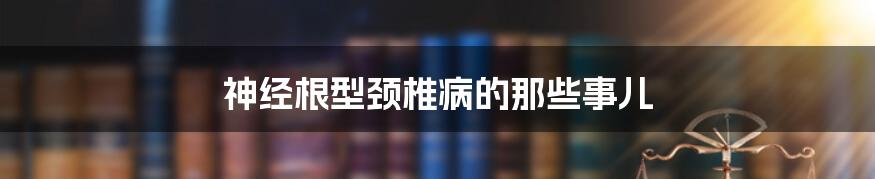 神经根型颈椎病的那些事儿