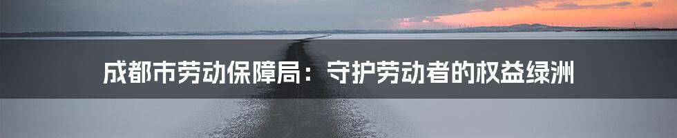 成都市劳动保障局:守护劳动者的权益绿洲