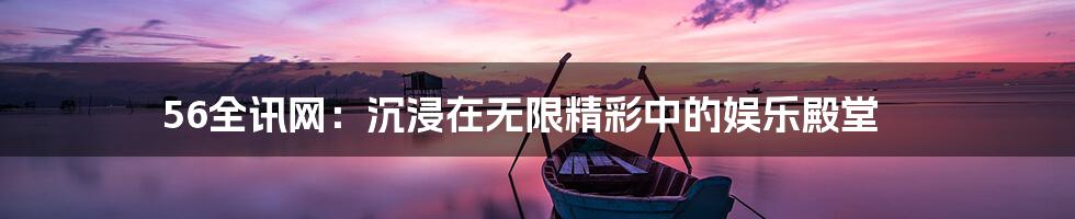 56全讯网:沉浸在无限精彩中的娱乐殿堂