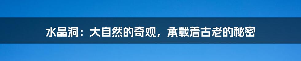 水晶洞:大自然的奇观,承载着古老的秘密