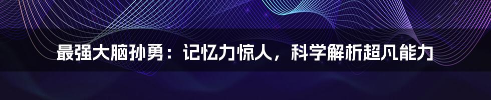 最强大脑孙勇：记忆力惊人，科学解析超凡能力