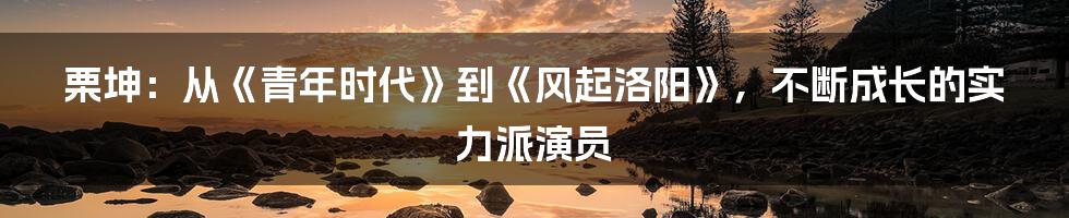 栗坤:从《青年时代》到《风起洛阳》,不断成长的实力派演员
