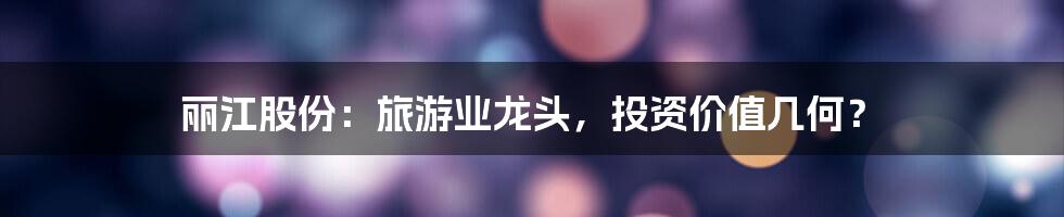 丽江股份:旅游业龙头,投资价值几何?