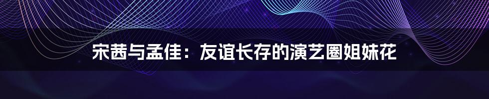 宋茜与孟佳:友谊长存的演艺圈姐妹花