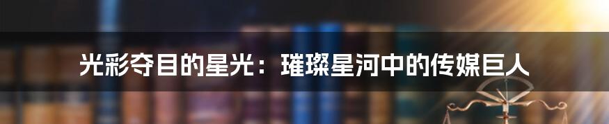 光彩夺目的星光:璀璨星河中的传媒巨人