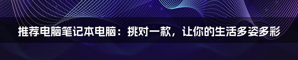 推荐电脑笔记本电脑:挑对一款,让你的生活多姿多彩