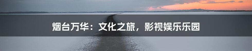 烟台万华:文化之旅,影视娱乐乐园