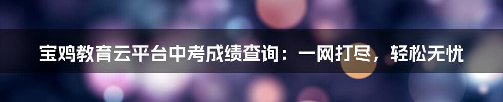 宝鸡教育云平台中考成绩查询:一网打尽,轻松无忧