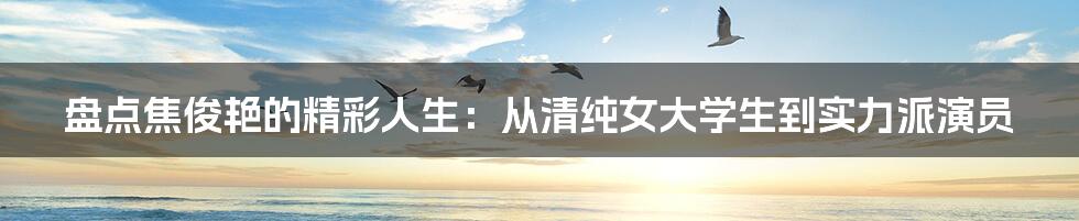 盘点焦俊艳的精彩人生:从清纯女大学生到实力派演员