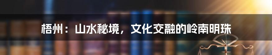 梧州:山水秘境,文化交融的岭南明珠