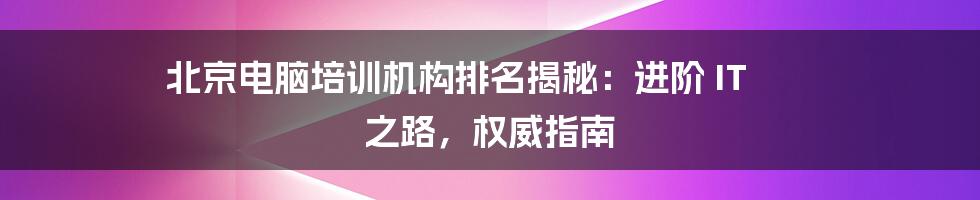 北京电脑培训机构排名揭秘:进阶 IT 之路,权威指南