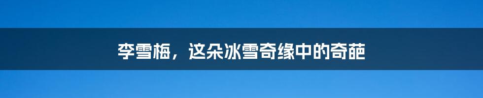 李雪梅,这朵冰雪奇缘中的奇葩