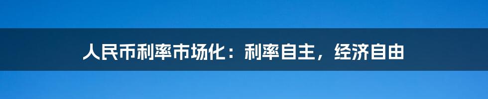 人民币利率市场化:利率自主,经济自由