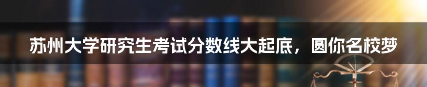 苏州大学研究生考试分数线大起底，圆你名校梦