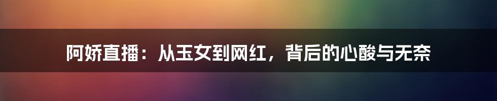 阿娇直播：从玉女到网红，背后的心酸与无奈