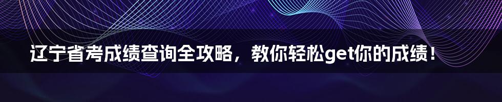 辽宁省考成绩查询全攻略,教你轻松get你的成绩!