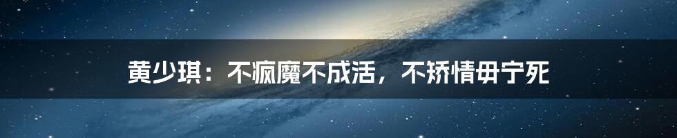 黄少琪:不疯魔不成活,不矫情毋宁死
