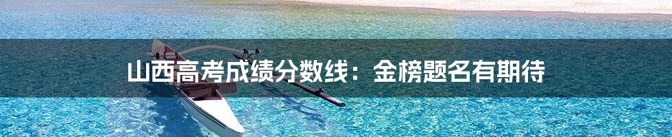 山西高考成绩分数线:金榜题名有期待