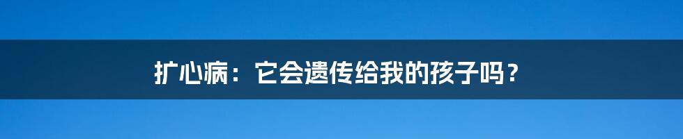 扩心病:它会遗传给我的孩子吗?