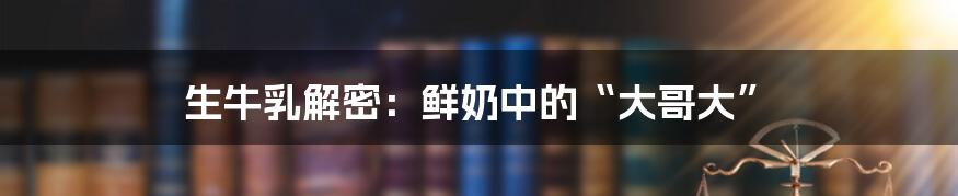 生牛乳解密：鲜奶中的“大哥大”