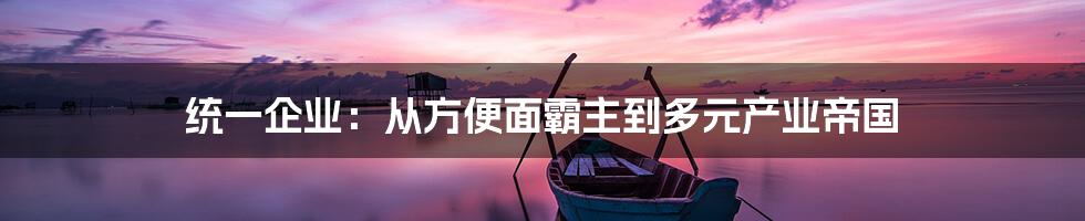 统一企业:从方便面霸主到多元产业帝国