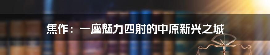 焦作:一座魅力四射的中原新兴之城