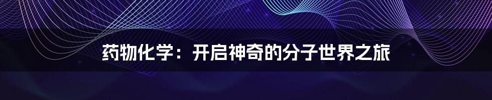 药物化学:开启神奇的分子世界之旅