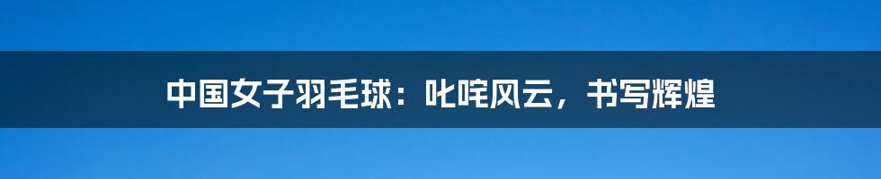 中国女子羽毛球：叱咤风云，书写辉煌