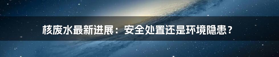 核废水最新进展:安全处置还是环境隐患?