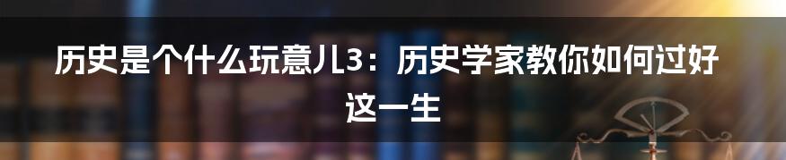历史是个什么玩意儿3:历史学家教你如何过好这一生