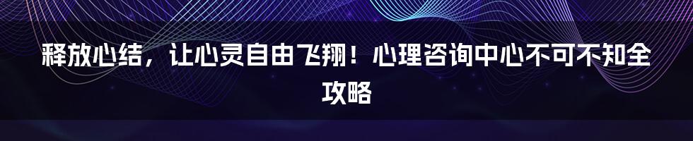 释放心结,让心灵自由飞翔!心理咨询中心不可不知全攻略