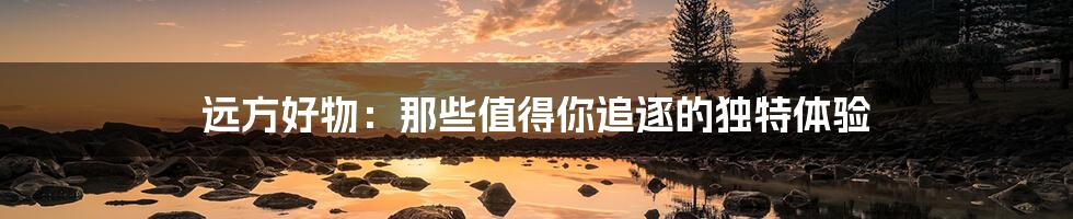 远方好物:那些值得你追逐的独特体验