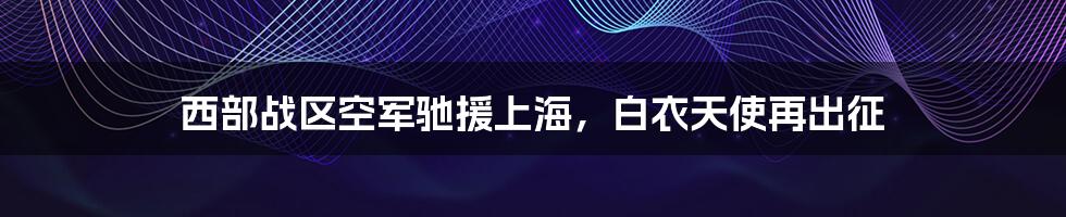 西部战区空军驰援上海，白衣天使再出征